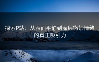 探索P站：从表面平静到深层微妙情绪的真正吸引力