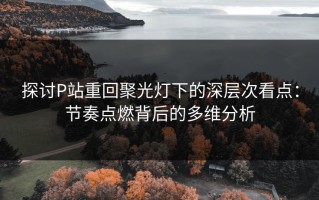 探讨P站重回聚光灯下的深层次看点：节奏点燃背后的多维分析