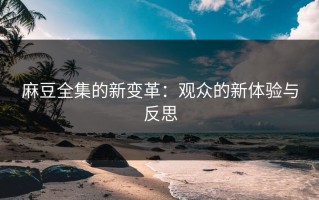麻豆全集的新变革：观众的新体验与反思