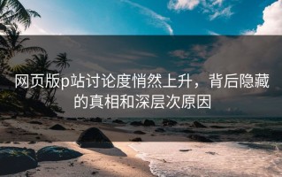 网页版p站讨论度悄然上升，背后隐藏的真相和深层次原因
