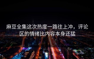 麻豆全集这次热度一路往上冲，评论区的情绪比内容本身还猛