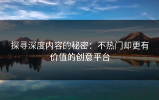 探寻深度内容的秘密：不热门却更有价值的创意平台