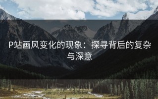 P站画风变化的现象：探寻背后的复杂与深意