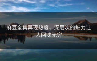 麻豆全集再现热度，深层次的魅力让人回味无穷