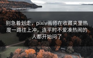 别急着划走，pixiv画师在收藏夹里热度一路往上冲，连平时不爱凑热闹的人都开始问了