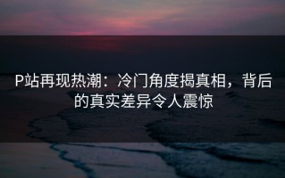 P站再现热潮：冷门角度揭真相，背后的真实差异令人震惊