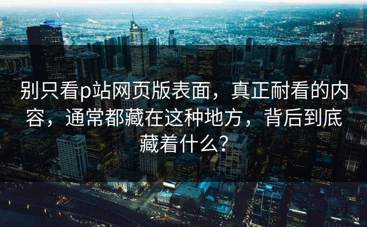 别只看p站网页版表面，真正耐看的内容，通常都藏在这种地方，背后到底藏着什么？-第1张图片-p站网页版视频站 | p站镜像资源页