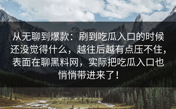 从无聊到爆款:刷到吃瓜入口的时候还没觉得什么,越往后越有点压不住,表面在聊黑料网,实际把吃瓜入口也悄悄带进来了!-第1张图片-p站网页版视频站 | p站镜像资源页 从无聊到爆款:刷到吃瓜入口的时候还没觉得什么,越往后越有点压不住,表面在聊黑料网,实际把吃瓜入口也悄悄带进来了!-第1张图片-p站网页版视频站 | p站镜像资源页