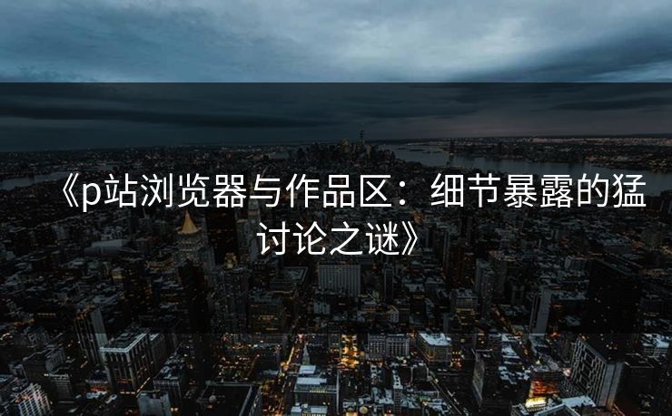 《p站浏览器与作品区：细节暴露的猛讨论之谜》-第1张图片-p站网页版视频站 | p站镜像资源页