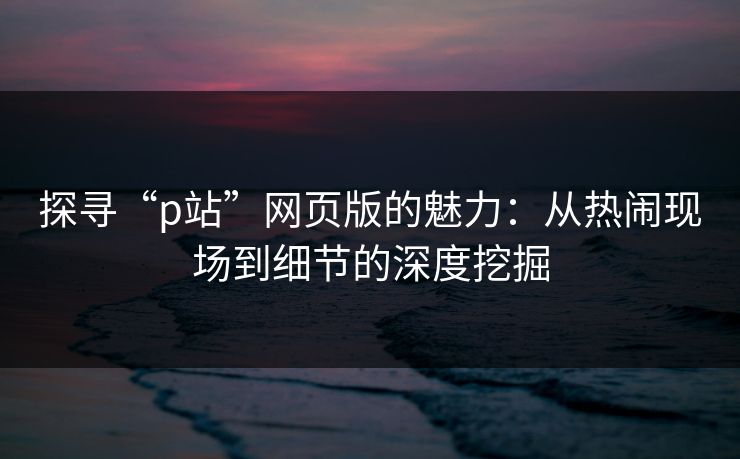 探寻“p站”网页版的魅力:从热闹现场到细节的深度挖掘-第1张图片-p站网页版视频站 | p站镜像资源页 探寻“p站”网页版的魅力:从热闹现场到细节的深度挖掘-第1张图片-p站网页版视频站 | p站镜像资源页