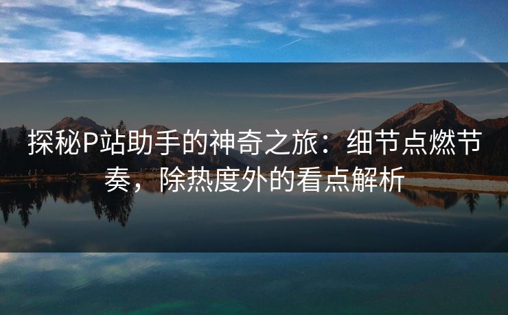 探秘P站助手的神奇之旅：细节点燃节奏，除热度外的看点解析-第1张图片-p站网页版视频站 | p站镜像资源页