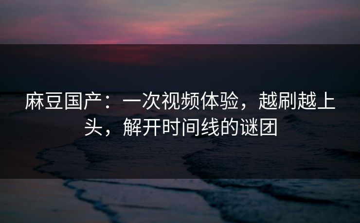 麻豆国产：一次视频体验，越刷越上头，解开时间线的谜团-第1张图片-p站网页版视频站 | p站镜像资源页