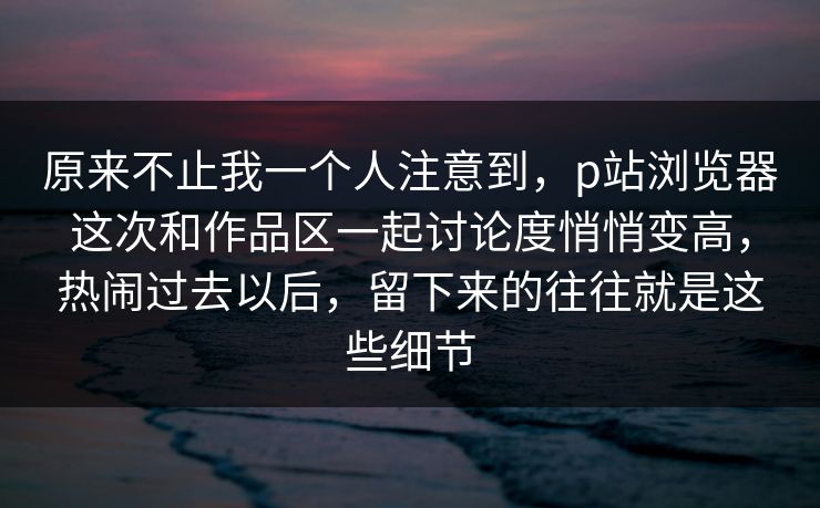 原来不止我一个人注意到,p站浏览器这次和作品区一起讨论度悄悄变高,热闹过去以后,留下来的往往就是这些细节-第1张图片-p站网页版视频站 | p站镜像资源页 原来不止我一个人注意到,p站浏览器这次和作品区一起讨论度悄悄变高,热闹过去以后,留下来的往往就是这些细节-第1张图片-p站网页版视频站 | p站镜像资源页