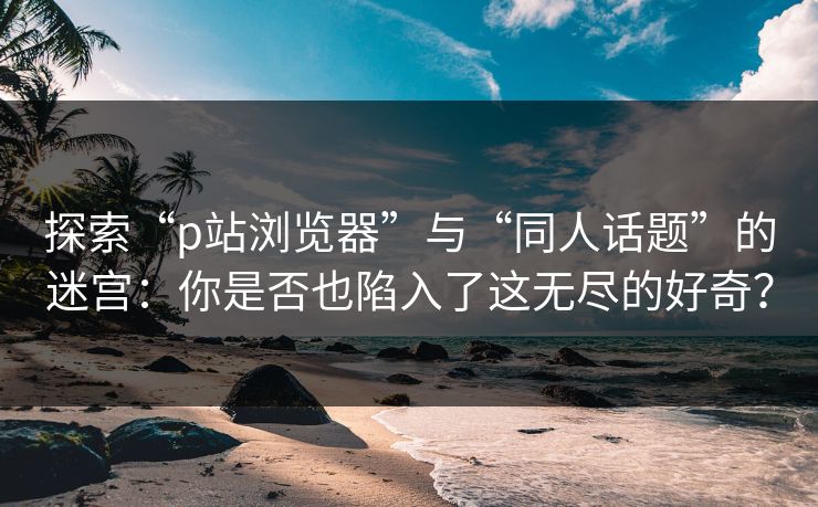 探索“p站浏览器”与“同人话题”的迷宫：你是否也陷入了这无尽的好奇？-第1张图片-p站网页版视频站 | p站镜像资源页