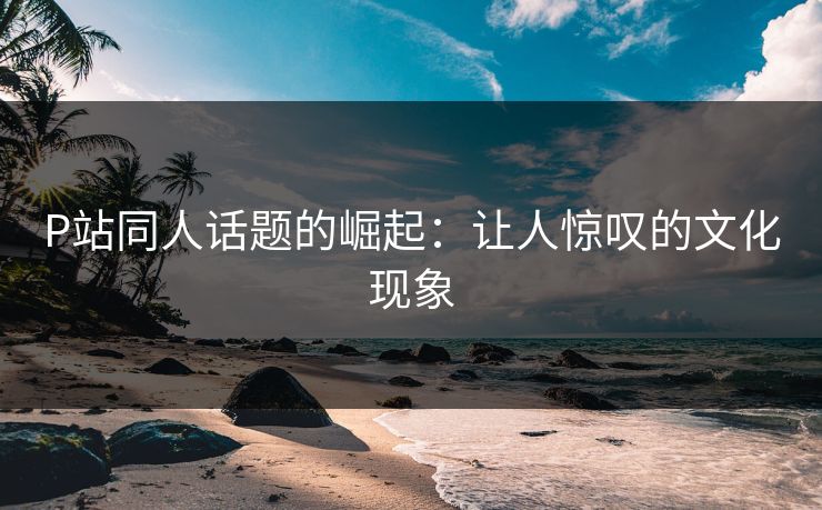 P站同人话题的崛起：让人惊叹的文化现象-第1张图片-p站网页版视频站 | p站镜像资源页