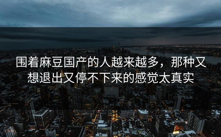 围着麻豆国产的人越来越多,那种又想退出又停不下来的感觉太真实-第1张图片-p站网页版视频站 | p站镜像资源页 围着麻豆国产的人越来越多,那种又想退出又停不下来的感觉太真实-第1张图片-p站网页版视频站 | p站镜像资源页