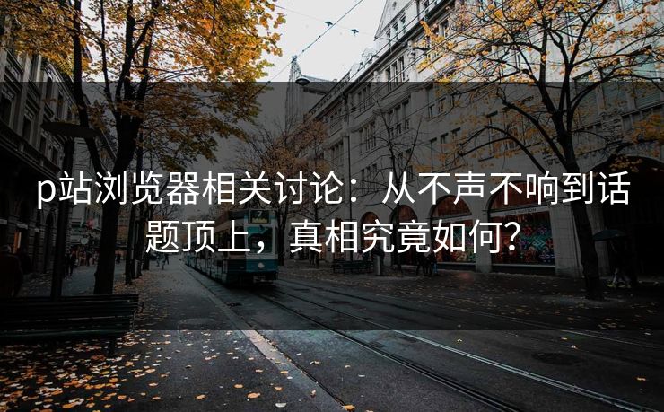 p站浏览器相关讨论:从不声不响到话题顶上,真相究竟如何?-第1张图片-p站网页版视频站 | p站镜像资源页 p站浏览器相关讨论:从不声不响到话题顶上,真相究竟如何?-第1张图片-p站网页版视频站 | p站镜像资源页