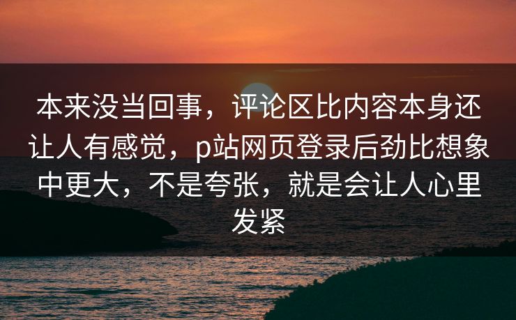本来没当回事，评论区比内容本身还让人有感觉，p站网页登录后劲比想象中更大，不是夸张，就是会让人心里发紧-第1张图片-p站网页版视频站 | p站镜像资源页
