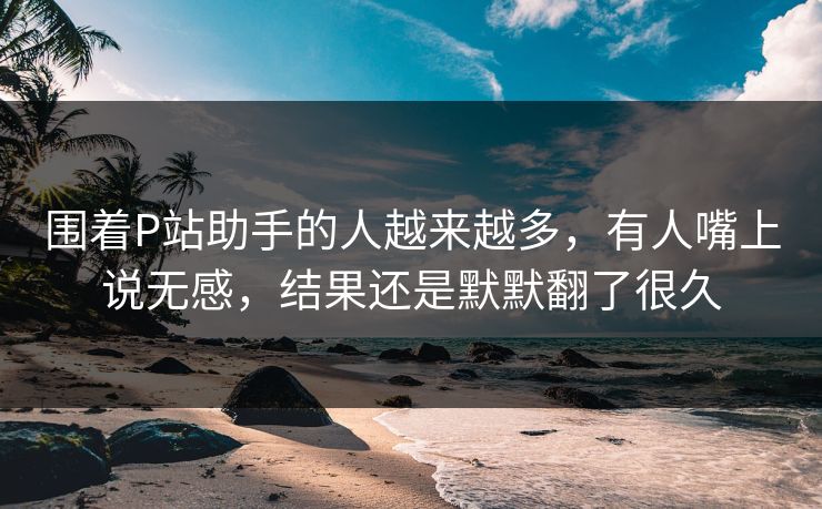 围着P站助手的人越来越多,有人嘴上说无感,结果还是默默翻了很久-第1张图片-p站网页版视频站 | p站镜像资源页 围着P站助手的人越来越多,有人嘴上说无感,结果还是默默翻了很久-第1张图片-p站网页版视频站 | p站镜像资源页