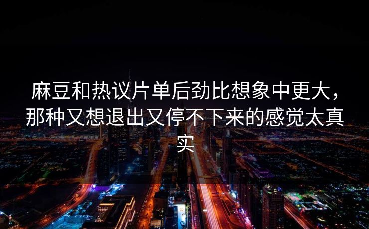 麻豆和热议片单后劲比想象中更大，那种又想退出又停不下来的感觉太真实-第1张图片-p站网页版视频站 | p站镜像资源页