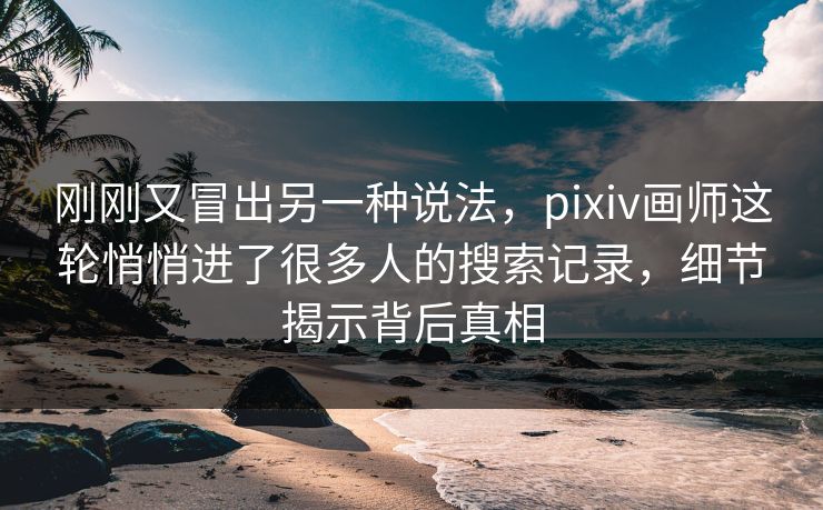 刚刚又冒出另一种说法，pixiv画师这轮悄悄进了很多人的搜索记录，细节揭示背后真相-第1张图片-p站网页版视频站 | p站镜像资源页