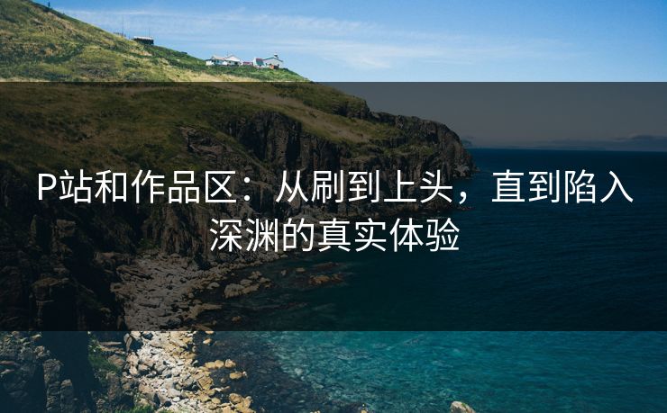 P站和作品区：从刷到上头，直到陷入深渊的真实体验-第1张图片-p站网页版视频站 | p站镜像资源页
