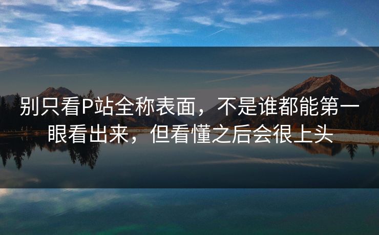 别只看P站全称表面，不是谁都能第一眼看出来，但看懂之后会很上头-第1张图片-p站网页版视频站 | p站镜像资源页