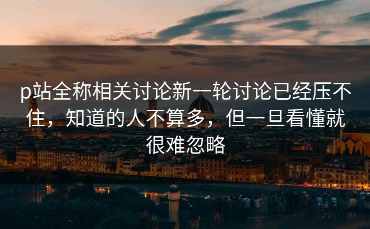 p站全称相关讨论新一轮讨论已经压不住，知道的人不算多，但一旦看懂就很难忽略-第1张图片-p站网页版视频站 | p站镜像资源页