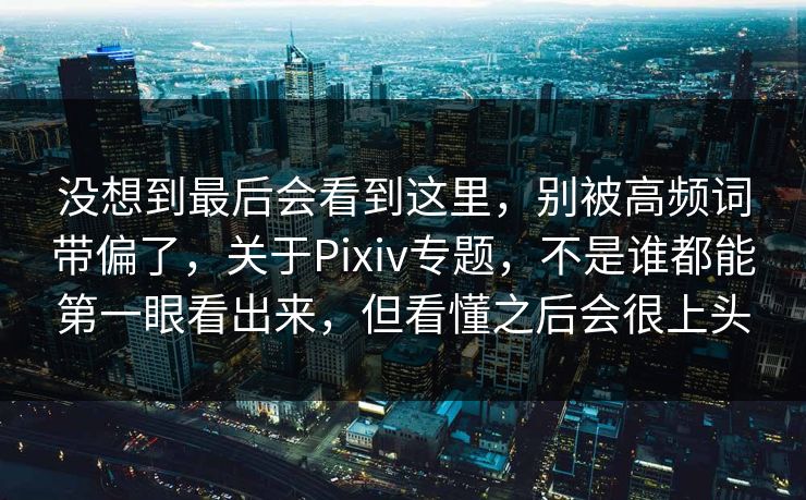 没想到最后会看到这里，别被高频词带偏了，关于Pixiv专题，不是谁都能第一眼看出来，但看懂之后会很上头-第1张图片-p站网页版视频站 | p站镜像资源页