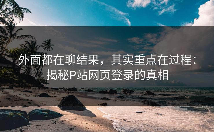 外面都在聊结果，其实重点在过程：揭秘P站网页登录的真相-第1张图片-p站网页版视频站 | p站镜像资源页