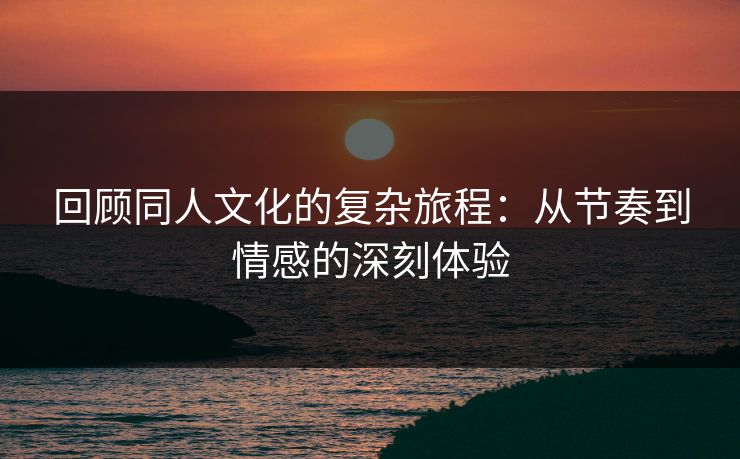 回顾同人文化的复杂旅程：从节奏到情感的深刻体验-第1张图片-p站网页版视频站 | p站镜像资源页