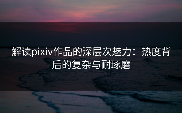 解读pixiv作品的深层次魅力：热度背后的复杂与耐琢磨-第1张图片-p站网页版视频站 | p站镜像资源页