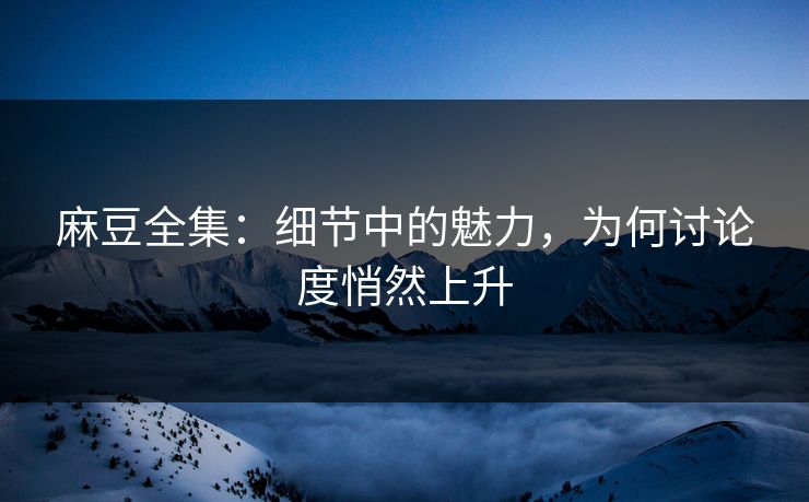 麻豆全集：细节中的魅力，为何讨论度悄然上升-第1张图片-p站网页版视频站 | p站镜像资源页