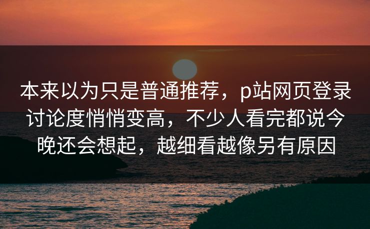 本来以为只是普通推荐，p站网页登录讨论度悄悄变高，不少人看完都说今晚还会想起，越细看越像另有原因-第1张图片-p站网页版视频站 | p站镜像资源页