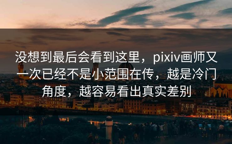 没想到最后会看到这里，pixiv画师又一次已经不是小范围在传，越是冷门角度，越容易看出真实差别-第1张图片-p站网页版视频站 | p站镜像资源页