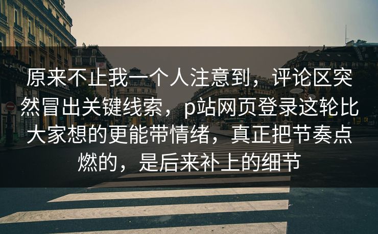 原来不止我一个人注意到，评论区突然冒出关键线索，p站网页登录这轮比大家想的更能带情绪，真正把节奏点燃的，是后来补上的细节-第1张图片-p站网页版视频站 | p站镜像资源页
