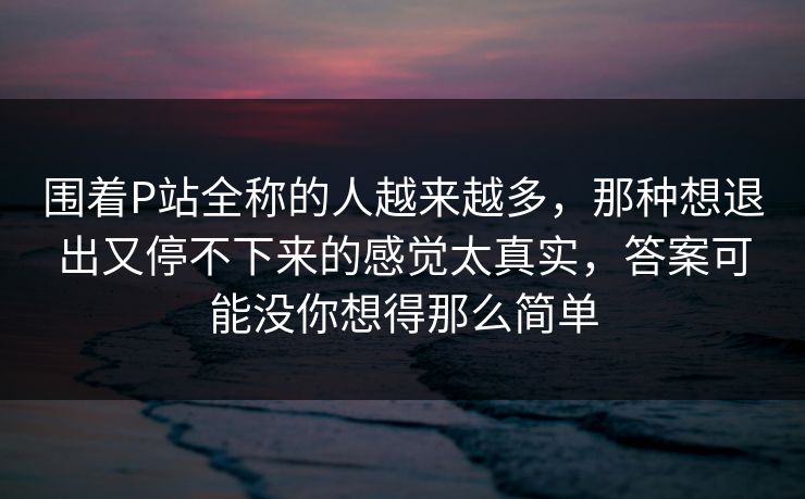 围着P站全称的人越来越多,那种想退出又停不下来的感觉太真实,答案可能没你想得那么简单-第1张图片-p站网页版视频站 | p站镜像资源页 围着P站全称的人越来越多,那种想退出又停不下来的感觉太真实,答案可能没你想得那么简单-第1张图片-p站网页版视频站 | p站镜像资源页