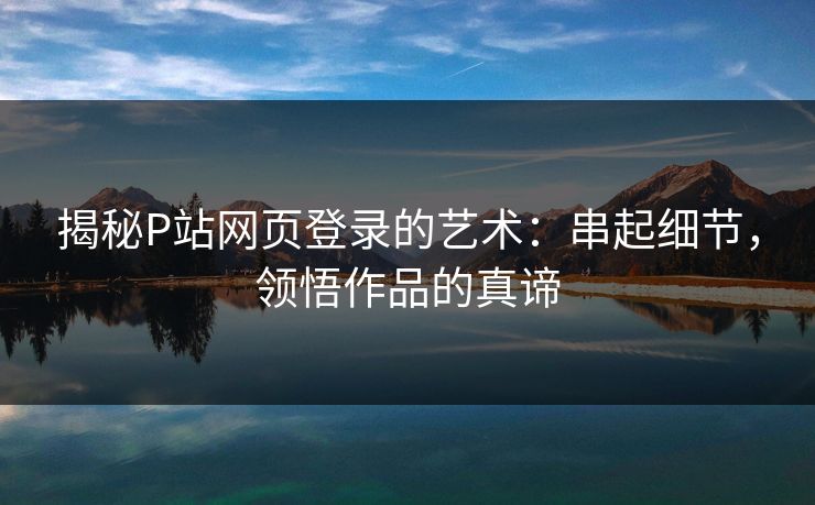 揭秘P站网页登录的艺术:串起细节,领悟作品的真谛-第1张图片-p站网页版视频站 | p站镜像资源页 揭秘P站网页登录的艺术:串起细节,领悟作品的真谛-第1张图片-p站网页版视频站 | p站镜像资源页