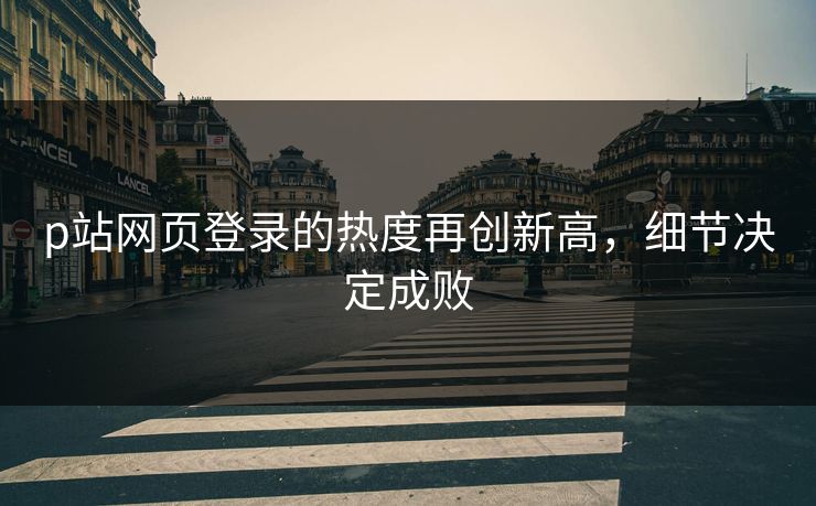 p站网页登录的热度再创新高，细节决定成败-第1张图片-p站网页版视频站 | p站镜像资源页