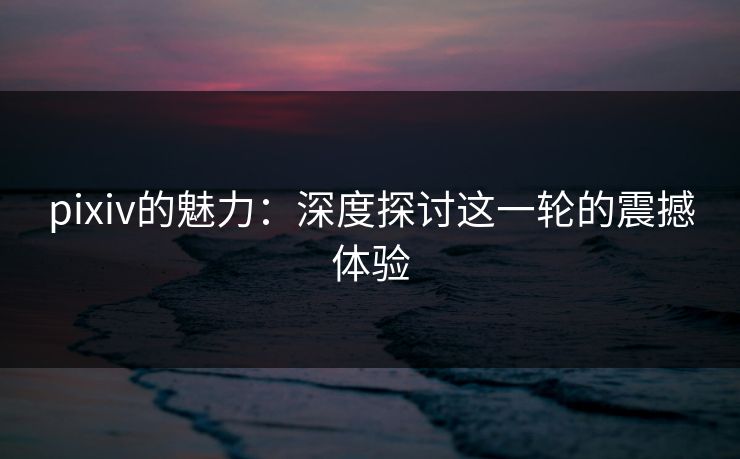 pixiv的魅力：深度探讨这一轮的震撼体验-第1张图片-p站网页版视频站 | p站镜像资源页