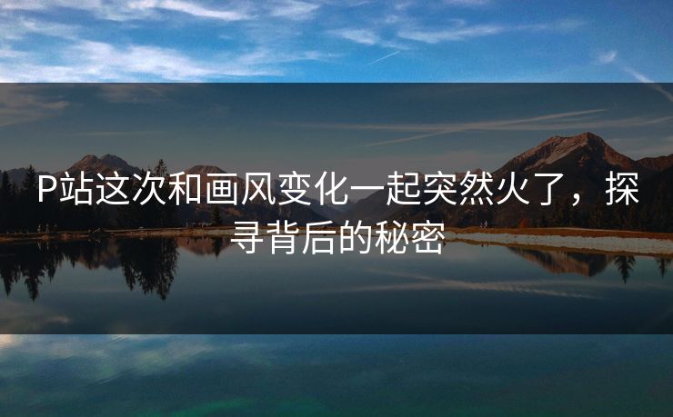 P站这次和画风变化一起突然火了，探寻背后的秘密-第1张图片-p站网页版视频站 | p站镜像资源页