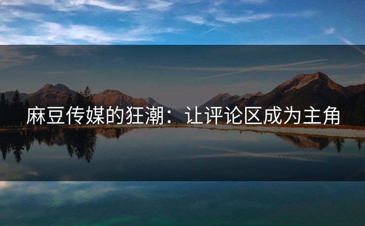 麻豆传媒的狂潮：让评论区成为主角-第1张图片-p站网页版视频站 | p站镜像资源页
