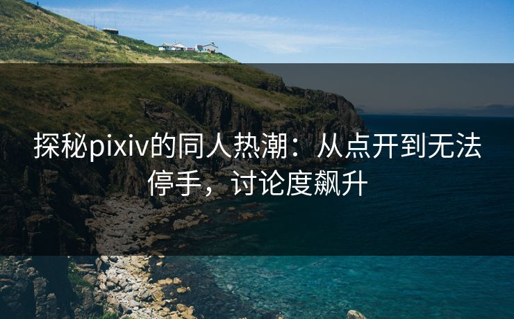 探秘pixiv的同人热潮：从点开到无法停手，讨论度飙升-第1张图片-p站网页版视频站 | p站镜像资源页