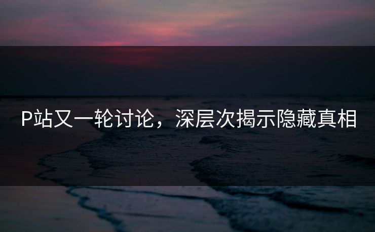 P站又一轮讨论，深层次揭示隐藏真相-第1张图片-p站网页版视频站 | p站镜像资源页