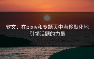 软文：在pixiv和专题页中潜移默化地引领话题的力量