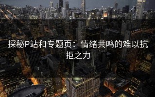 探秘P站和专题页：情绪共鸣的难以抗拒之力