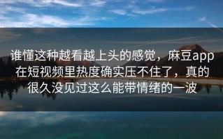 谁懂这种越看越上头的感觉，麻豆app在短视频里热度确实压不住了，真的很久没见过这么能带情绪的一波