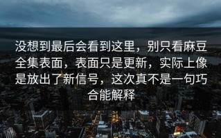 没想到最后会看到这里，别只看麻豆全集表面，表面只是更新，实际上像是放出了新信号，这次真不是一句巧合能解释