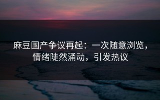 麻豆国产争议再起：一次随意浏览，情绪陡然涌动，引发热议