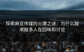 探索麻豆传媒的火爆之谜：为什么越来越多人在回味和讨论